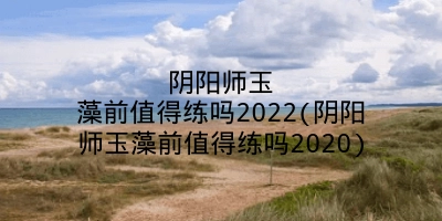 阴阳师玉藻前值得练吗2022(阴阳师玉藻前值得练吗2020)