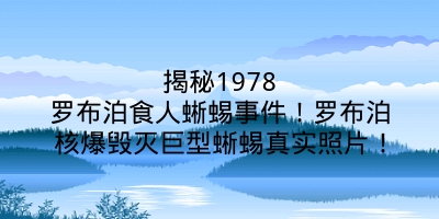 揭秘1978罗布泊食人蜥蜴事件！罗布泊核爆毁灭巨型蜥蜴真实照片！