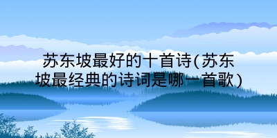 苏东坡最好的十首诗(苏东坡最经典的诗词是哪一首歌)