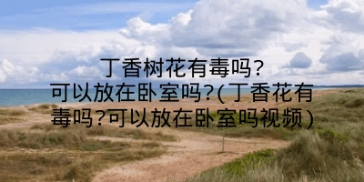 丁香树花有毒吗?可以放在卧室吗?(丁香花有毒吗?可以放在卧室吗视频)