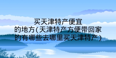 买天津特产便宜的地方(天津特产方便带回家的有哪些去哪里买天津特产)