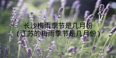 长沙梅雨季节是几月份(江苏的梅雨季节是几月份)