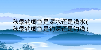 秋季钓鲫鱼是深水还是浅水(秋季钓鲫鱼是钓深还是钓浅)