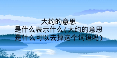 大约的意思是什么表示什么(大约的意思是什么可以去掉这个词语吗)