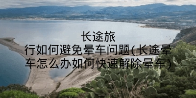 长途旅行如何避免晕车问题(长途晕车怎么办如何快速解除晕车)