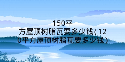 150平方屋顶树脂瓦要多少钱(120平方屋顶树脂瓦要多少钱)