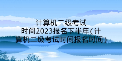 计算机二级考试时间2023报名下半年(计算机二级考试时间报名时间)