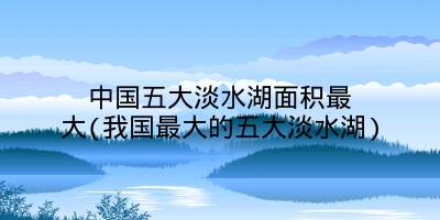 中国五大淡水湖面积最大(我国最大的五大淡水湖)