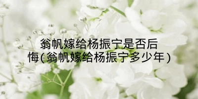 翁帆嫁给杨振宁是否后悔(翁帆嫁给杨振宁多少年)