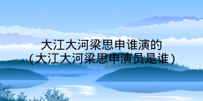 大江大河梁思申谁演的(大江大河梁思申演员是谁)