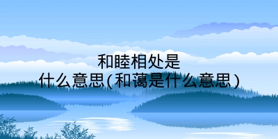 和睦相处是什么意思(和蔼是什么意思)