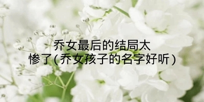 乔女最后的结局太惨了(乔女孩子的名字好听)