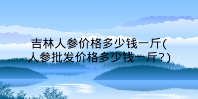 吉林人参价格多少钱一斤(人参批发价格多少钱一斤?)