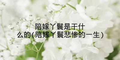 陪嫁丫鬟是干什么的(陪嫁丫鬟悲惨的一生)