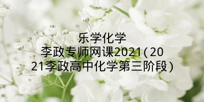 乐学化学李政专师网课2021(2021李政高中化学第三阶段)