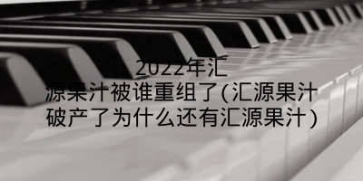 2022年汇源果汁被谁重组了(汇源果汁破产了为什么还有汇源果汁)