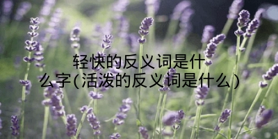 轻快的反义词是什么字(活泼的反义词是什么)