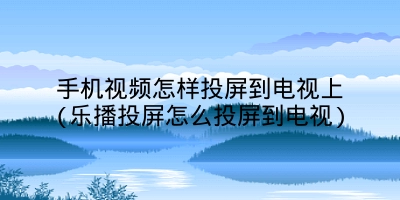 手机视频怎样投屏到电视上(乐播投屏怎么投屏到电视)