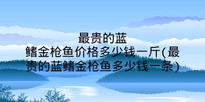 最贵的蓝鳍金枪鱼价格多少钱一斤(最贵的蓝鳍金枪鱼多少钱一条)