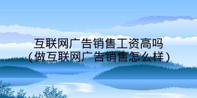 互联网广告销售工资高吗(做互联网广告销售怎么样)