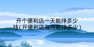 开个便利店一天能挣多少钱(开便利店每月能挣多少)