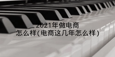 2021年做电商怎么样(电商这几年怎么样)