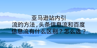 亚马逊站内引流的方法,头条信息流和百度信息流有什么区别？怎么选？