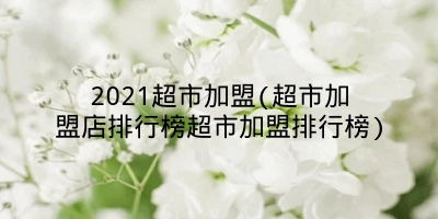 2021超市加盟(超市加盟店排行榜超市加盟排行榜)