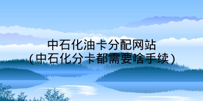 中石化油卡分配网站(中石化分卡都需要啥手续)