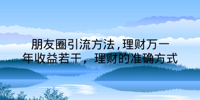 朋友圈引流方法,理财万一年收益若干，理财的准确方式