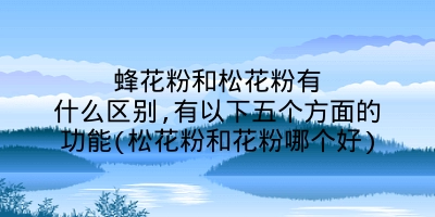 蜂花粉和松花粉有什么区别,有以下五个方面的功能(松花粉和花粉哪个好)