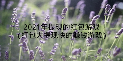 2021年提现的红包游戏(红包大提现快的赚钱游戏)