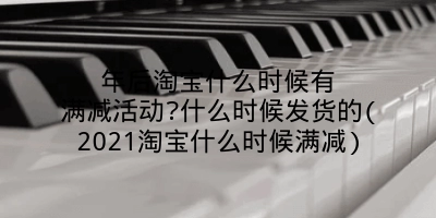 年后淘宝什么时候有满减活动?什么时候发货的(2021淘宝什么时候满减)