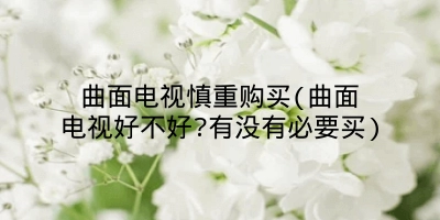 曲面电视慎重购买(曲面电视好不好?有没有必要买)