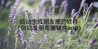 自动生成朋友圈的软件(自动发朋友圈软件app)