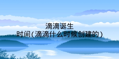 滴滴诞生时间(滴滴什么时候创建的)