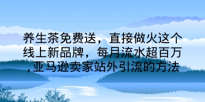 养生茶免费送，直接做火这个线上新品牌，每月流水超百万,亚马逊卖家站外引流的方法