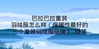 巴拉巴拉童装羽绒服怎么样（保暖性最好的三个童装羽绒服品牌）,随笔