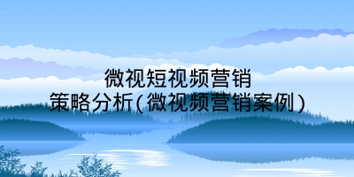 微视短视频营销策略分析(微视频营销案例)