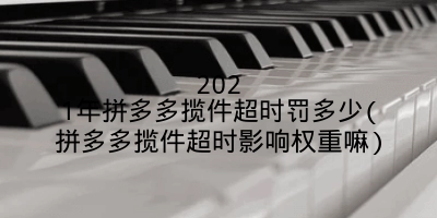 2021年拼多多揽件超时罚多少(拼多多揽件超时影响权重嘛)