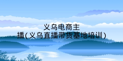 义乌电商主播(义乌直播带货基地培训)