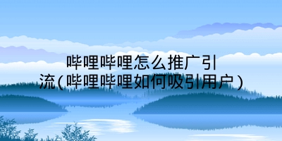 哔哩哔哩怎么推广引流(哔哩哔哩如何吸引用户)