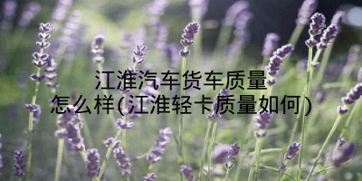 江淮汽车货车质量怎么样(江淮轻卡质量如何)