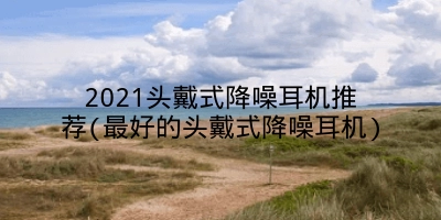 2021头戴式降噪耳机推荐(最好的头戴式降噪耳机)