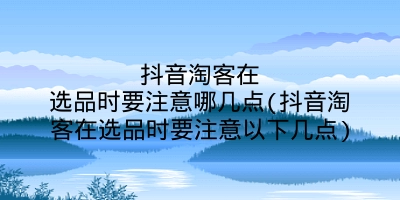 抖音淘客在选品时要注意哪几点(抖音淘客在选品时要注意以下几点)