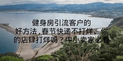 健身房引流客户的好方法,春节快递不打烊，你的店肆打烊吗？中小卖家必看