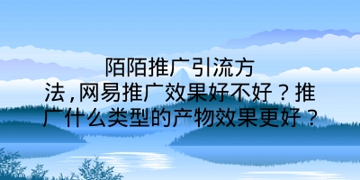 陌陌推广引流方法,网易推广效果好不好？推广什么类型的产物效果更好？