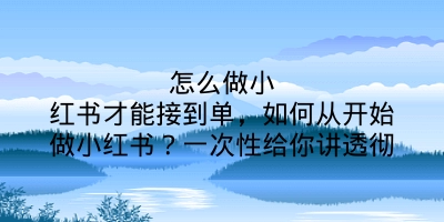 怎么做小红书才能接到单，如何从开始做小红书？一次性给你讲透彻