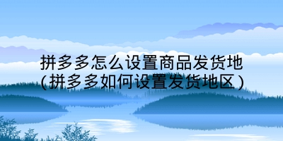 拼多多怎么设置商品发货地(拼多多如何设置发货地区)