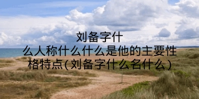 刘备字什么人称什么什么是他的主要性格特点(刘备字什么名什么)